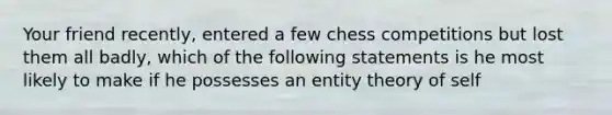 Your friend recently, entered a few chess competitions but lost them all badly, which of the following statements is he most likely to make if he possesses an entity theory of self