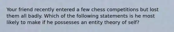 Your friend recently entered a few chess competitions but lost them all badly. Which of the following statements is he most likely to make if he possesses an entity theory of self?