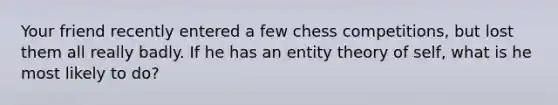 Your friend recently entered a few chess competitions, but lost them all really badly. If he has an entity theory of self, what is he most likely to do?