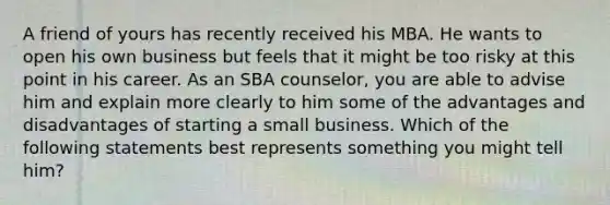 A friend of yours has recently received his MBA. He wants to open his own business but feels that it might be too risky at this point in his career. As an SBA counselor, you are able to advise him and explain more clearly to him some of the advantages and disadvantages of starting a small business. Which of the following statements best represents something you might tell him?