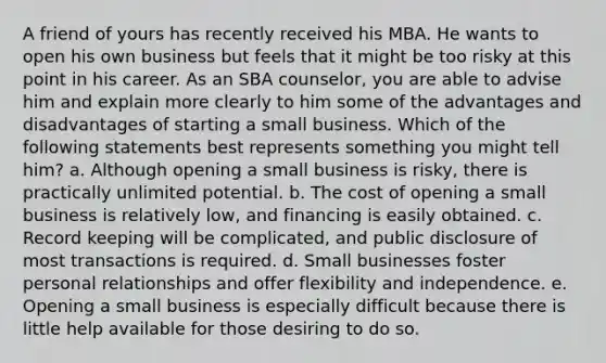 A friend of yours has recently received his MBA. He wants to open his own business but feels that it might be too risky at this point in his career. As an SBA counselor, you are able to advise him and explain more clearly to him some of the advantages and disadvantages of starting a small business. Which of the following statements best represents something you might tell him? a. Although opening a small business is risky, there is practically unlimited potential. b. The cost of opening a small business is relatively low, and financing is easily obtained. c. Record keeping will be complicated, and public disclosure of most transactions is required. d. Small businesses foster personal relationships and offer flexibility and independence. e. Opening a small business is especially difficult because there is little help available for those desiring to do so.