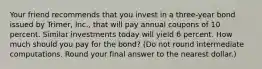 Your friend recommends that you invest in a three-year bond issued by Trimer, Inc., that will pay annual coupons of 10 percent. Similar investments today will yield 6 percent. How much should you pay for the bond? (Do not round intermediate computations. Round your final answer to the nearest dollar.)