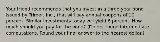 Your friend recommends that you invest in a three-year bond issued by Trimer, Inc., that will pay annual coupons of 10 percent. Similar investments today will yield 6 percent. How much should you pay for the bond? (Do not round intermediate computations. Round your final answer to the nearest dollar.)