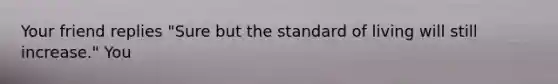 Your friend replies "Sure but the standard of living will still increase." You