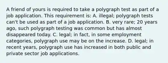 A friend of yours is required to take a polygraph test as part of a job application. This requirement is: A. illegal; polygraph tests can't be used as part of a job application. B. very rare; 20 years ago, such polygraph testing was common but has almost disappeared today. C. legal; in fact, in some employment categories, polygraph use may be on the increase. D. legal; in recent years, polygraph use has increased in both public and private sector job applications.