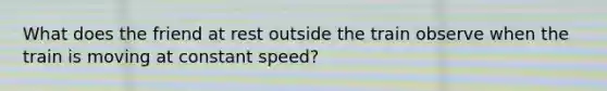 What does the friend at rest outside the train observe when the train is moving at constant speed?