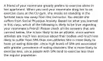 A friend of your roommate greatly prefers to exercise alone in her apartment. When you and your roommate drag her to an exercise class at the CU gym, she insists on standing in the farthest back row away from the instructor. You decide she suffers from Social Physique Anxiety. Based on what you learned in this class, which of the following is likely to be true regarding your roommate's friend? Please check all the answers that are corrrect below. She is less likely to be an athlete, since women athletes are much less anxious about their bodies and much less likely to suffer from SPA than non-athletes She is more likely to have an eating disorder, since high levels of SPA are associated with greater prevalence of eating disorders She is more likely to exercise less, since people with SPA tend to exercise less than the regular population