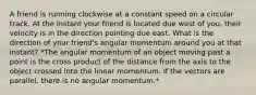 A friend is running clockwise at a constant speed on a circular track. At the instant your friend is located due west of you, their velocity is in the direction pointing due east. What is the direction of your friend's angular momentum around you at that instant? *The angular momentum of an object moving past a point is the cross product of the distance from the axis to the object crossed into the linear momentum. If the vectors are parallel, there is no angular momentum.*