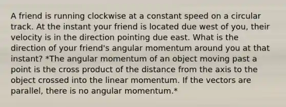 A friend is running clockwise at a constant speed on a circular track. At the instant your friend is located due west of you, their velocity is in the direction pointing due east. What is the direction of your friend's angular momentum around you at that instant? *The angular momentum of an object moving past a point is the cross product of the distance from the axis to the object crossed into the linear momentum. If the vectors are parallel, there is no angular momentum.*