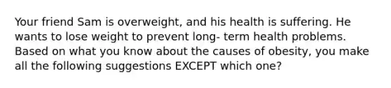 Your friend Sam is overweight, and his health is suffering. He wants to lose weight to prevent long- term health problems. Based on what you know about the causes of obesity, you make all the following suggestions EXCEPT which one?