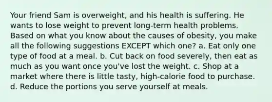 Your friend Sam is overweight, and his health is suffering. He wants to lose weight to prevent long-term health problems. Based on what you know about the causes of obesity, you make all the following suggestions EXCEPT which one? a. Eat only one type of food at a meal. b. Cut back on food severely, then eat as much as you want once you've lost the weight. c. Shop at a market where there is little tasty, high-calorie food to purchase. d. Reduce the portions you serve yourself at meals.