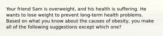 Your friend Sam is overweight, and his health is suffering. He wants to lose weight to prevent long-term health problems. Based on what you know about the causes of obesity, you make all of the following suggestions except which one?