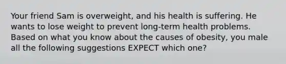 Your friend Sam is overweight, and his health is suffering. He wants to lose weight to prevent long-term health problems. Based on what you know about the causes of obesity, you male all the following suggestions EXPECT which one?