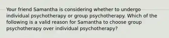 Your friend Samantha is considering whether to undergo individual psychotherapy or group psychotherapy. Which of the following is a valid reason for Samantha to choose group psychotherapy over individual psychotherapy?