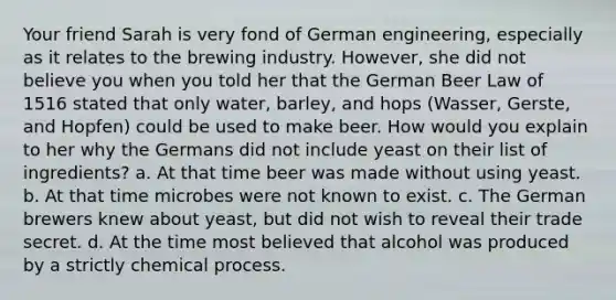 Your friend Sarah is very fond of German engineering, especially as it relates to the brewing industry. However, she did not believe you when you told her that the German Beer Law of 1516 stated that only water, barley, and hops (Wasser, Gerste, and Hopfen) could be used to make beer. How would you explain to her why the Germans did not include yeast on their list of ingredients? a. At that time beer was made without using yeast. b. At that time microbes were not known to exist. c. The German brewers knew about yeast, but did not wish to reveal their trade secret. d. At the time most believed that alcohol was produced by a strictly chemical process.