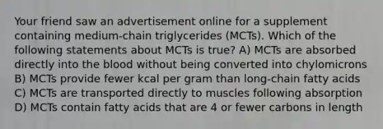 Your friend saw an advertisement online for a supplement containing medium-chain triglycerides (MCTs). Which of the following statements about MCTs is true? A) MCTs are absorbed directly into the blood without being converted into chylomicrons B) MCTs provide fewer kcal per gram than long-chain fatty acids C) MCTs are transported directly to muscles following absorption D) MCTs contain fatty acids that are 4 or fewer carbons in length