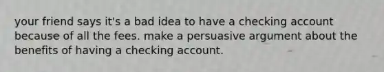 your friend says it's a bad idea to have a checking account because of all the fees. make a persuasive argument about the benefits of having a checking account.