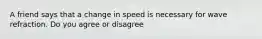 A friend says that a change in speed is necessary for wave refraction. Do you agree or disagree