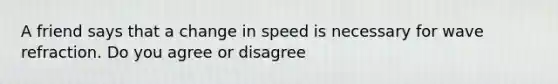 A friend says that a change in speed is necessary for wave refraction. Do you agree or disagree