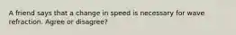 A friend says that a change in speed is necessary for wave refraction. Agree or disagree?