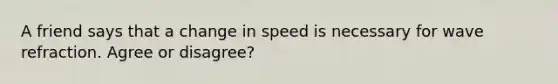 A friend says that a change in speed is necessary for wave refraction. Agree or disagree?