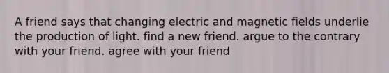 A friend says that changing electric and <a href='https://www.questionai.com/knowledge/kqorUT4tK2-magnetic-fields' class='anchor-knowledge'>magnetic fields</a> underlie the production of light. find a new friend. argue to the contrary with your friend. agree with your friend