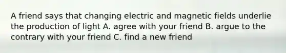 A friend says that changing electric and magnetic fields underlie the production of light A. agree with your friend B. argue to the contrary with your friend C. find a new friend