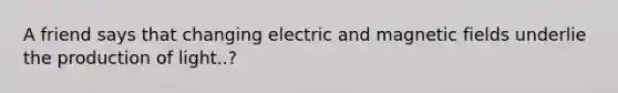 A friend says that changing electric and <a href='https://www.questionai.com/knowledge/kqorUT4tK2-magnetic-fields' class='anchor-knowledge'>magnetic fields</a> underlie the production of light..?