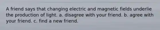 A friend says that changing electric and magnetic fields underlie the production of light. a. disagree with your friend. b. agree with your friend. c. find a new friend.