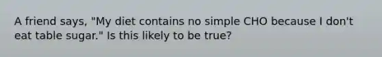 A friend says, "My diet contains no simple CHO because I don't eat table sugar." Is this likely to be true?