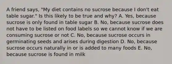 A friend says, "My diet contains no sucrose because I don't eat table sugar." Is this likely to be true and why? A. Yes, because sucrose is only found in table sugar B. No, because sucrose does not have to be listed on food labels so we cannot know if we are consuming sucrose or not C. No, because sucrose occurs in germinating seeds and arises during digestion D. No, because sucrose occurs naturally in or is added to many foods E. No, because sucrose is found in milk