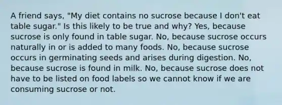 A friend says, "My diet contains no sucrose because I don't eat table sugar." Is this likely to be true and why? Yes, because sucrose is only found in table sugar. No, because sucrose occurs naturally in or is added to many foods. No, because sucrose occurs in germinating seeds and arises during digestion. No, because sucrose is found in milk. No, because sucrose does not have to be listed on food labels so we cannot know if we are consuming sucrose or not.