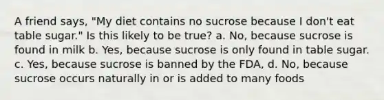 A friend says, "My diet contains no sucrose because I don't eat table sugar." Is this likely to be true? a. No, because sucrose is found in milk b. Yes, because sucrose is only found in table sugar. c. Yes, because sucrose is banned by the FDA, d. No, because sucrose occurs naturally in or is added to many foods