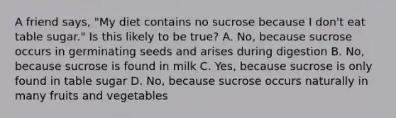 A friend says, "My diet contains no sucrose because I don't eat table sugar." Is this likely to be true? A. No, because sucrose occurs in germinating seeds and arises during digestion B. No, because sucrose is found in milk C. Yes, because sucrose is only found in table sugar D. No, because sucrose occurs naturally in many fruits and vegetables