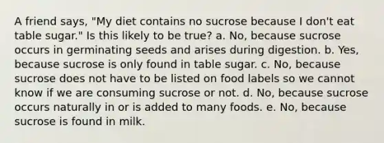 A friend says, "My diet contains no sucrose because I don't eat table sugar." Is this likely to be true? a. ​No, because sucrose occurs in germinating seeds and arises during digestion. b. ​Yes, because sucrose is only found in table sugar. c. ​No, because sucrose does not have to be listed on food labels so we cannot know if we are consuming sucrose or not. d. ​No, because sucrose occurs naturally in or is added to many foods. e. ​No, because sucrose is found in milk.