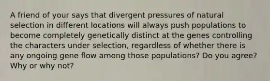 A friend of your says that divergent pressures of natural selection in different locations will always push populations to become completely genetically distinct at the genes controlling the characters under selection, regardless of whether there is any ongoing gene flow among those populations? Do you agree? Why or why not?