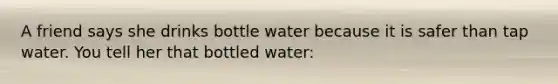 A friend says she drinks bottle water because it is safer than tap water. You tell her that bottled water: