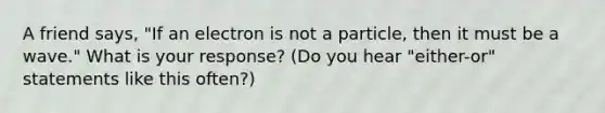 A friend says, "If an electron is not a particle, then it must be a wave." What is your response? (Do you hear "either-or" statements like this often?)