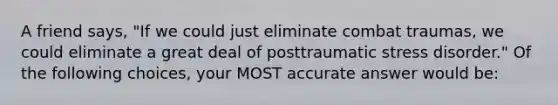 A friend says, "If we could just eliminate combat traumas, we could eliminate a great deal of posttraumatic stress disorder." Of the following choices, your MOST accurate answer would be: