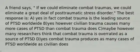 A friend says, " If we could eliminate combat traumas, we could eliminate a great deal of posttraumatic stress disorder." The best response is: A) yes in fact combat trauma is the leading source of PTSD worldwide B)yes however civilian trauma causes many more cases of PTSD than combat trauma does C)maybe however many researchers think that combat trauma is overrated as a source of PTSD D)yes combat trauma produces as many cases of PTSD worldwide as civilian does