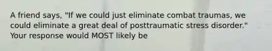 A friend says, "If we could just eliminate combat traumas, we could eliminate a great deal of posttraumatic stress disorder." Your response would MOST likely be