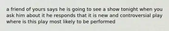 a friend of yours says he is going to see a show tonight when you ask him about it he responds that it is new and controversial play where is this play most likely to be performed