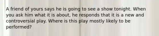 A friend of yours says he is going to see a show tonight. When you ask him what it is about, he responds that it is a new and controversial play. Where is this play mostly likely to be performed?