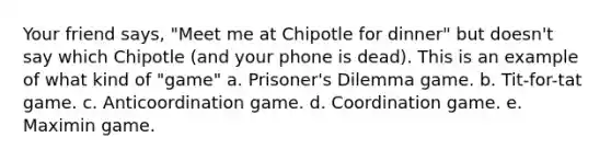 Your friend says, "Meet me at Chipotle for dinner" but doesn't say which Chipotle (and your phone is dead). This is an example of what kind of "game" a. Prisoner's Dilemma game. b. Tit-for-tat game. c. Anticoordination game. d. Coordination game. e. Maximin game.