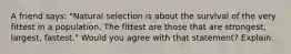 A friend says: "Natural selection is about the survival of the very fittest in a population. The fittest are those that are strongest, largest, fastest." Would you agree with that statement? Explain.