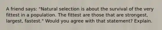 A friend says: "Natural selection is about the survival of the very fittest in a population. The fittest are those that are strongest, largest, fastest." Would you agree with that statement? Explain.