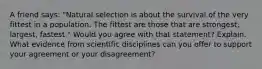 A friend says: "Natural selection is about the survival of the very fittest in a population. The fittest are those that are strongest, largest, fastest." Would you agree with that statement? Explain. What evidence from scientific disciplines can you offer to support your agreement or your disagreement?