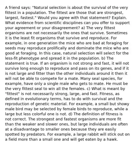 A friend says: "Natural selection is about the survival of the very fittest in a population. The fittest are those that are strongest, largest, fastest." Would you agree with that statement? Explain. What evidence from scientific disciplines can you offer to support your agreement or your disagreement? a) The very fittest organisms are not necessarily the ones that survive. Sometimes it is the least fit organisms that survive and reproduce. For example, in one generation the mice who are bad at foraging for seeds may reproduce prolifically and dominate the mice who are good at foraging. In this case, natural selection will select for the less-fit phenotype and spread it in the population. b) The statement is true. If an organism is not strong and fast, it will not survive long enough to reproduce and pass on its genes, and if it is not large and fitter than the other individuals around it then it will not be able to compete for a mate. Many seal species, for example, have only a single male who gets to mate. He must be the very fittest seal to win all the females. c) What is meant by "fittest" is not necessarily strong, large, and fast. Fitness, as defined in evolutionary terms, has to do with survival and the reproduction of genetic material. For example, a small but showy male bird may be selected by female birds to reproduce, while a large but less colorful one is not. d) The definition of fitness is not correct. The strongest and fastest organisms are more fit than the weaker and slower ones, but large individuals are often at a disadvantage to smaller ones because they are easily spotted by predators. For example, a large rabbit will stick out on a field more than a small one and will get eaten by a hawk.