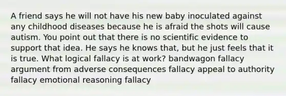 A friend says he will not have his new baby inoculated against any childhood diseases because he is afraid the shots will cause autism. You point out that there is no scientific evidence to support that idea. He says he knows that, but he just feels that it is true. What logical fallacy is at work? bandwagon fallacy argument from adverse consequences fallacy appeal to authority fallacy emotional reasoning fallacy