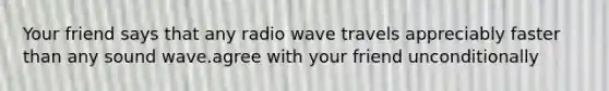 Your friend says that any radio wave travels appreciably faster than any sound wave.agree with your friend unconditionally